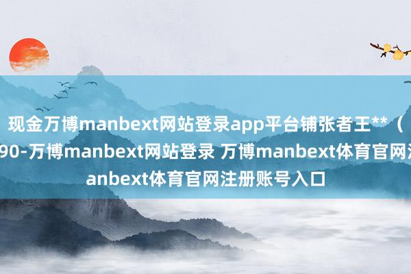 现金万博manbext网站登录app平台铺张者王**（手机尾号 4990-万博manbext网站登录 万博manbext体育官网注册账号入口