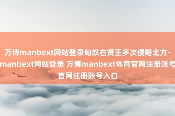 万博manbext网站登录匈奴右贤王多次侵略北方-万博manbext网站登录 万博manbext体育官网注册账号入口