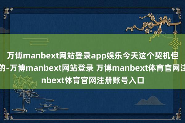 万博manbext网站登录app娱乐今天这个契机但是奉上门来的-万博manbext网站登录 万博manbext体育官网注册账号入口
