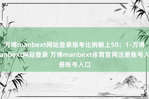 万博manbext网站登录报考比例朝上50：1-万博manbext网站登录 万博manbext体育官网注册账号入口