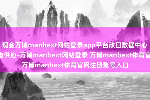 现金万博manbext网站登录app平台改日数据中心可竣事100%绿电供应-万博manbext网站登录 万博manbext体育官网注册账号入口