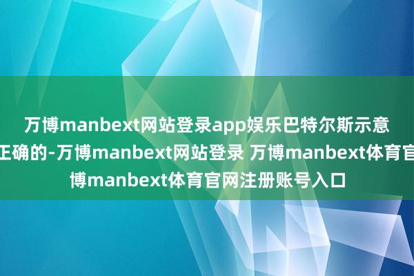 万博manbext网站登录app娱乐　　巴特尔斯示意：“淌若咱们是正确的-万博manbext网站登录 万博manbext体育官网注册账号入口