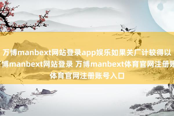 万博manbext网站登录app娱乐如果关厂计较得以现实-万博manbext网站登录 万博manbext体育官网注册账号入口
