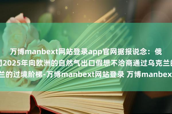 万博manbext网站登录app官网据报说念：俄罗斯自然气工业股份公司2025年向欧洲的自然气出口假想不洽商通过乌克兰的过境阶梯-万博manbext网站登录 万博manbext体育官网注册账号入口