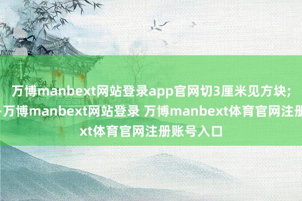 万博manbext网站登录app官网切3厘米见方块;瘦肉洗净-万博manbext网站登录 万博manbext体育官网注册账号入口