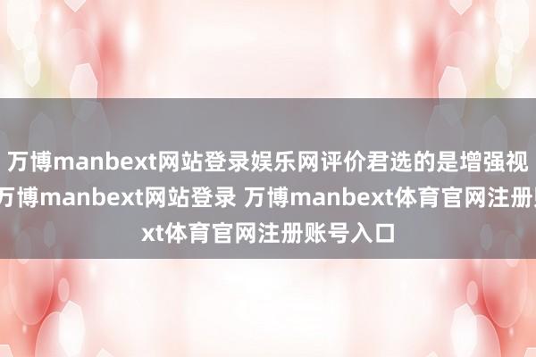 万博manbext网站登录娱乐网评价君选的是增强视觉结果-万博manbext网站登录 万博manbext体育官网注册账号入口