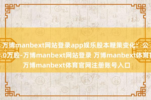 万博manbext网站登录app娱乐股本鞭策变化：公司董事李琴减抓1.0万股-万博manbext网站登录 万博manbext体育官网注册账号入口
