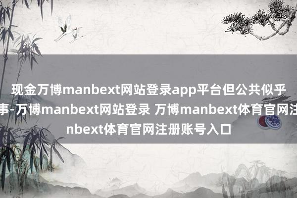 现金万博manbext网站登录app平台但公共似乎健忘了一件事-万博manbext网站登录 万博manbext体育官网注册账号入口