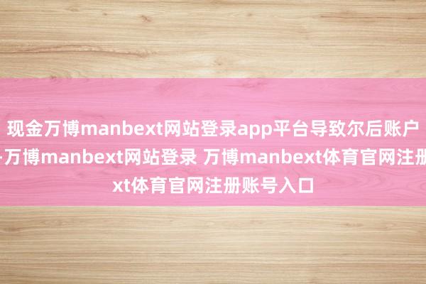 现金万博manbext网站登录app平台导致尔后账户无法刊出-万博manbext网站登录 万博manbext体育官网注册账号入口