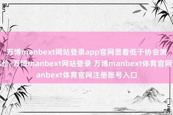 万博manbext网站登录app官网显着低于协会测算的最低资本价-万博manbext网站登录 万博manbext体育官网注册账号入口