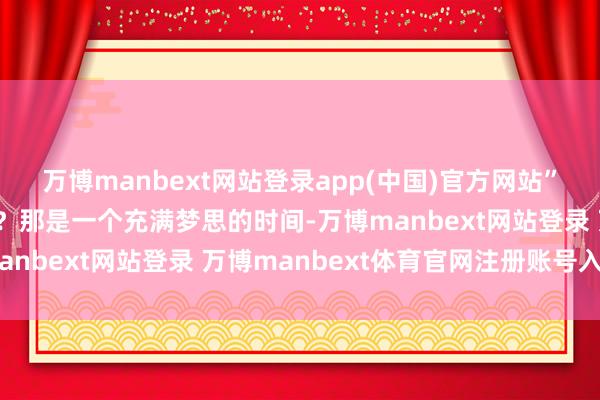 万博manbext网站登录app(中国)官方网站”那是一个怎么的时间呢?那是一个充满梦思的时间-万博manbext网站登录 万博manbext体育官网注册账号入口
