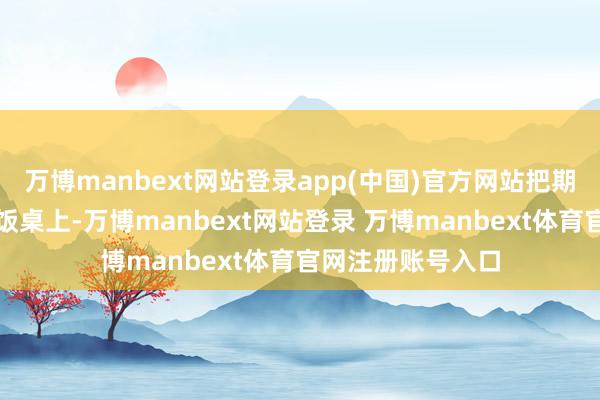 万博manbext网站登录app(中国)官方网站把期待放在了团圆的饭桌上-万博manbext网站登录 万博manbext体育官网注册账号入口
