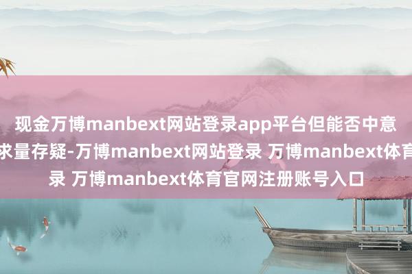 现金万博manbext网站登录app平台但能否中意这一产季的请托需求量存疑-万博manbext网站登录 万博manbext体育官网注册账号入口