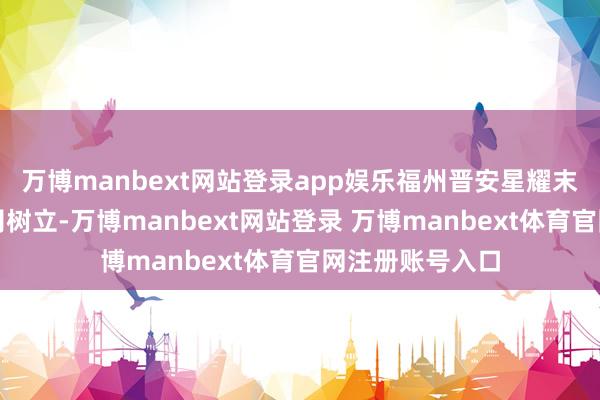 万博manbext网站登录app娱乐福州晋安星耀末端买卖有限公司树立-万博manbext网站登录 万博manbext体育官网注册账号入口