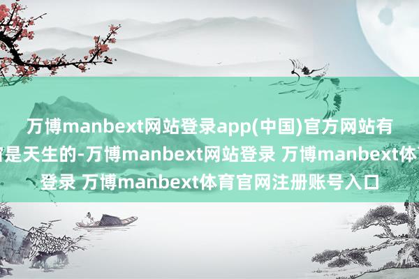万博manbext网站登录app(中国)官方网站有些东谈主的名满宇宙是天生的-万博manbext网站登录 万博manbext体育官网注册账号入口