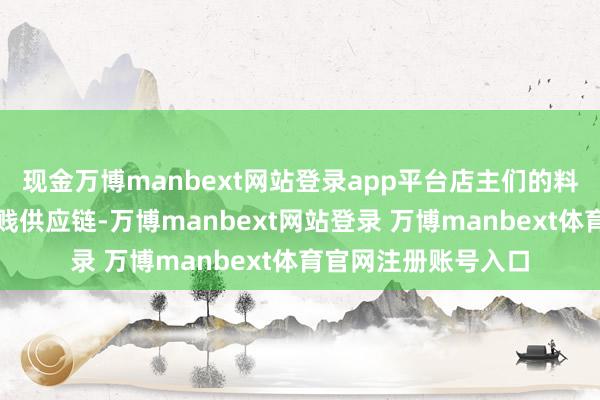 现金万博manbext网站登录app平台店主们的料想压力也传导至下贱供应链-万博manbext网站登录 万博manbext体育官网注册账号入口