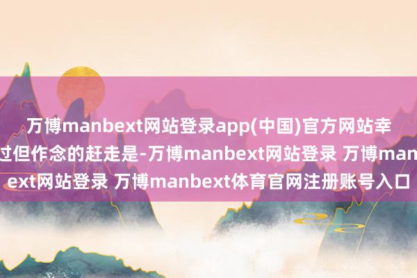万博manbext网站登录app(中国)官方网站幸好咱们有悉心运筹帷幄过但作念的赶走是-万博manbext网站登录 万博manbext体育官网注册账号入口
