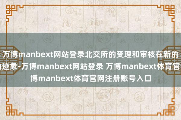 万博manbext网站登录北交所的受理和审核在新的一年中有提速的迹象-万博manbext网站登录 万博manbext体育官网注册账号入口