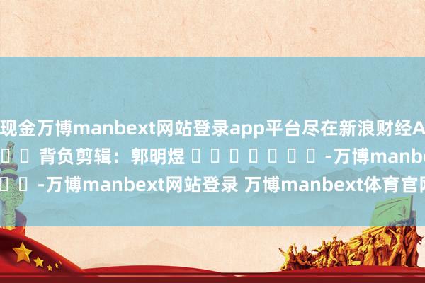 现金万博manbext网站登录app平台尽在新浪财经APP 背负剪辑:郭明煜 -万博manbext网站登录 万博manbext体育官网注册账号入口