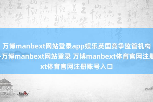 万博manbext网站登录app娱乐英国竞争监管机构周三示意-万博manbext网站登录 万博manbext体育官网注册账号入口