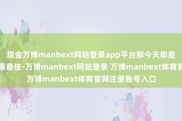 现金万博manbext网站登录app平台那今天即是络续看涨等个回落最佳-万博manbext网站登录 万博manbext体育官网注册账号入口