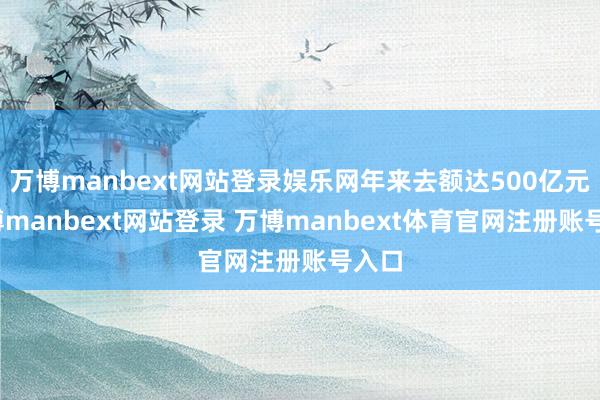 万博manbext网站登录娱乐网年来去额达500亿元-万博manbext网站登录 万博manbext体育官网注册账号入口