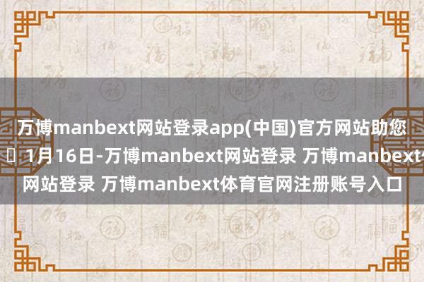 万博manbext网站登录app(中国)官方网站助您挖掘后劲主题契机！		1月16日-万博manbext网站登录 万博manbext体育官网注册账号入口