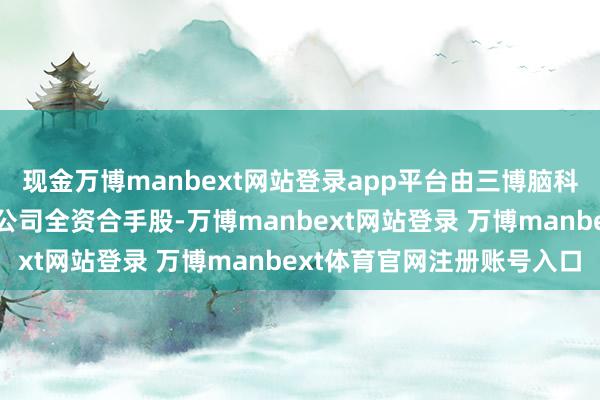现金万博manbext网站登录app平台由三博脑科病院处置集团股份有限公司全资合手股-万博manbext网站登录 万博manbext体育官网注册账号入口