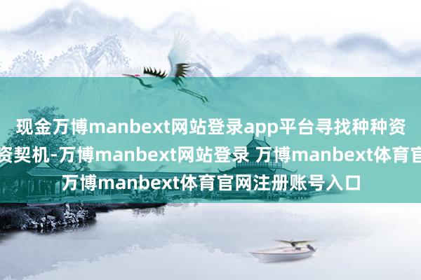 现金万博manbext网站登录app平台寻找种种资产的潜在邃密投资契机-万博manbext网站登录 万博manbext体育官网注册账号入口