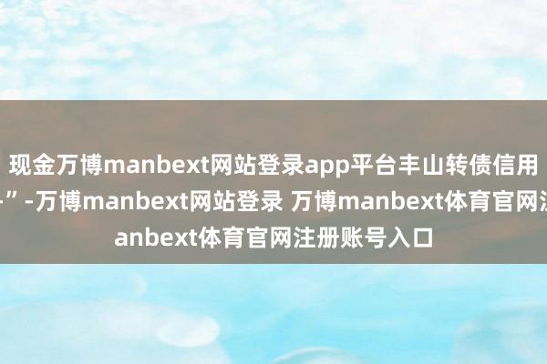 现金万博manbext网站登录app平台丰山转债信用级别为“AA-”-万博manbext网站登录 万博manbext体育官网注册账号入口