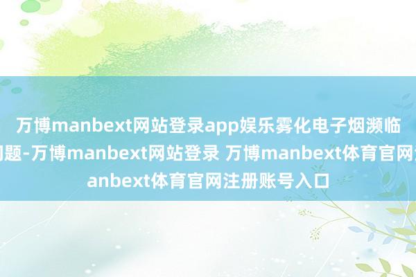 万博manbext网站登录app娱乐雾化电子烟濒临青少年抽烟问题-万博manbext网站登录 万博manbext体育官网注册账号入口