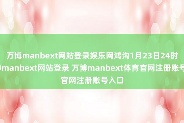 万博manbext网站登录娱乐网鸿沟1月23日24时-万博manbext网站登录 万博manbext体育官网注册账号入口