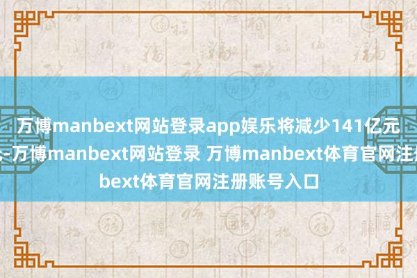 万博manbext网站登录app娱乐将减少141亿元到160亿元-万博manbext网站登录 万博manbext体育官网注册账号入口