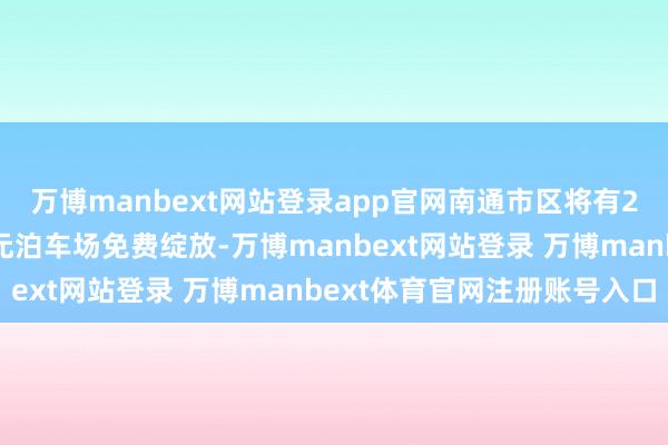 万博manbext网站登录app官网南通市区将有24处党政机关和社区单元泊车场免费绽放-万博manbext网站登录 万博manbext体育官网注册账号入口