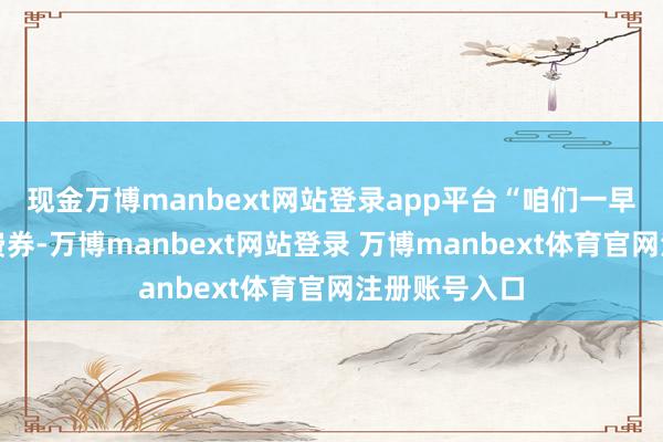 现金万博manbext网站登录app平台“咱们一早就抢到了花费券-万博manbext网站登录 万博manbext体育官网注册账号入口