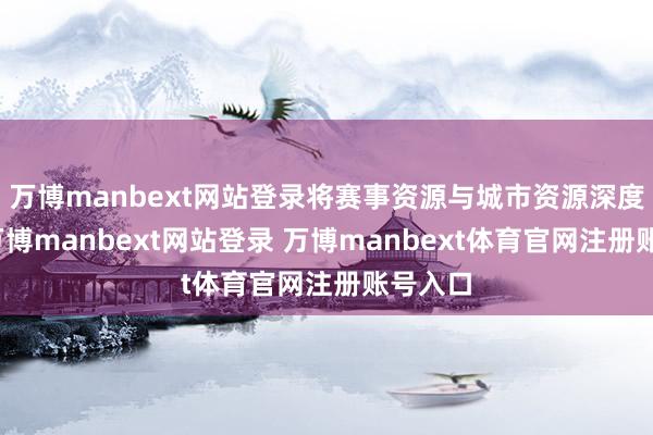 万博manbext网站登录将赛事资源与城市资源深度交融-万博manbext网站登录 万博manbext体育官网注册账号入口
