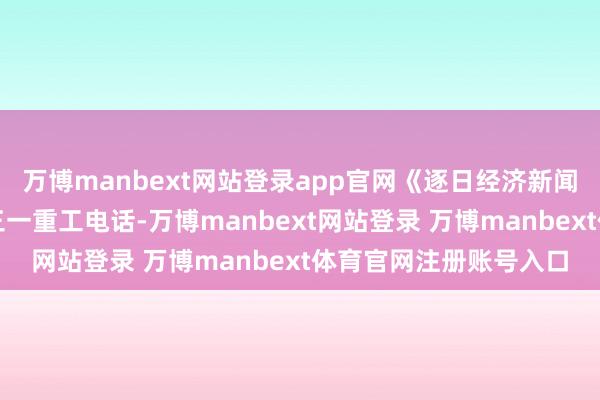 万博manbext网站登录app官网《逐日经济新闻》记者第一工夫拨打三一重工电话-万博manbext网站登录 万博manbext体育官网注册账号入口