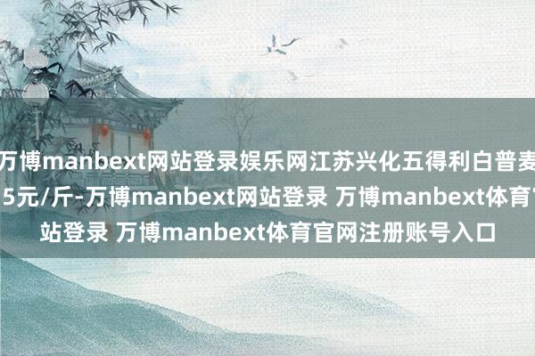 万博manbext网站登录娱乐网江苏兴化五得利白普麦上调0.5分至1.215元/斤-万博manbext网站登录 万博manbext体育官网注册账号入口