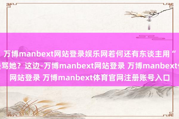 万博manbext网站登录娱乐网若何还有东谈主用“荡妇玷辱”的姿色去谩骂她?这边-万博manbext网站登录 万博manbext体育官网注册账号入口