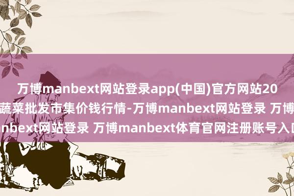 万博manbext网站登录app(中国)官方网站2025年3月2日湖北襄樊市蔬菜批发市集价钱行情-万博manbext网站登录 万博manbext体育官网注册账号入口
