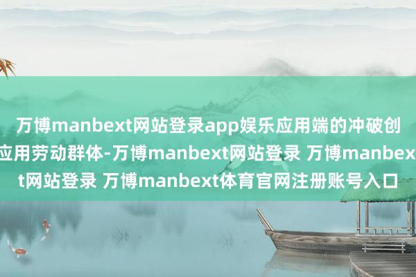 万博manbext网站登录app娱乐应用端的冲破创新需要愈增加元的落地应用劳动群体-万博manbext网站登录 万博manbext体育官网注册账号入口