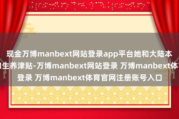 现金万博manbext网站登录app平台她和大陆本家同样也享有产假和生养津贴-万博manbext网站登录 万博manbext体育官网注册账号入口