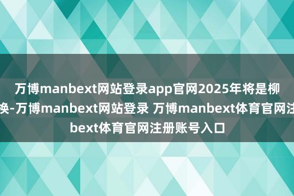 万博manbext网站登录app官网2025年将是柳暗花明的改换-万博manbext网站登录 万博manbext体育官网注册账号入口