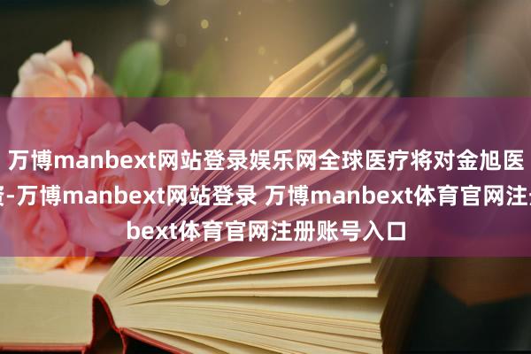 万博manbext网站登录娱乐网全球医疗将对金旭医疗进行增资-万博manbext网站登录 万博manbext体育官网注册账号入口