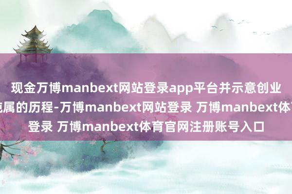 现金万博manbext网站登录app平台并示意创业的历程亦然修行和纯属的历程-万博manbext网站登录 万博manbext体育官网注册账号入口