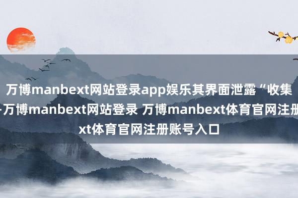 万博manbext网站登录app娱乐其界面泄露“收集不外劲哦-万博manbext网站登录 万博manbext体育官网注册账号入口