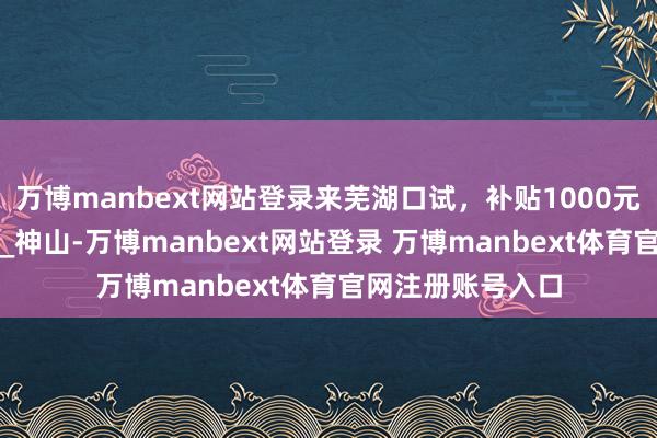 万博manbext网站登录来芜湖口试，补贴1000元！_元气_招聘会_神山-万博manbext网站登录 万博manbext体育官网注册账号入口