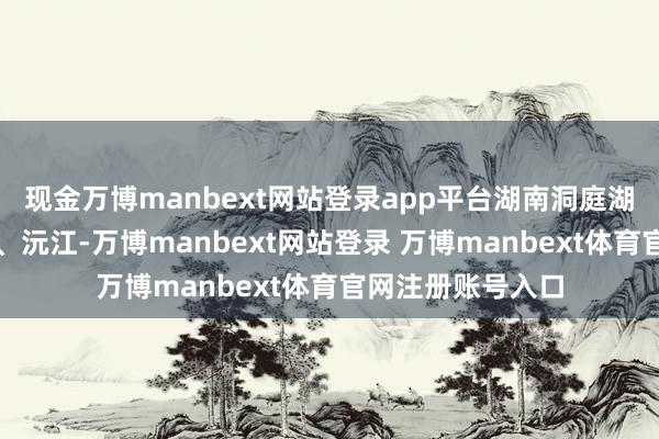 现金万博manbext网站登录app平台湖南洞庭湖水系湘江、资水、沅江-万博manbext网站登录 万博manbext体育官网注册账号入口