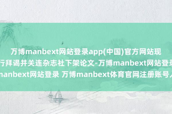 万博manbext网站登录app(中国)官方网站现在病院正对论文事件进行拜谒并关连杂志社下架论文-万博manbext网站登录 万博manbext体育官网注册账号入口