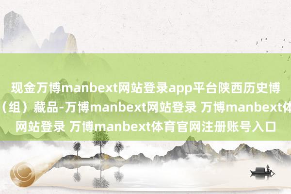 现金万博manbext网站登录app平台陕西历史博物馆领有170余万件（组）藏品-万博manbext网站登录 万博manbext体育官网注册账号入口
